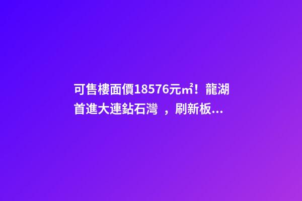 可售樓面價18576元/㎡！龍湖首進大連鉆石灣，刷新板塊歷史！